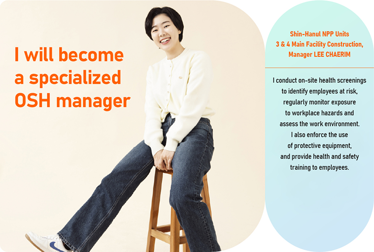 I will become a specialized OSH (occupational safety & health) manager that every nuclear power site needs! Shin-Hanul NPP Units 3 & 4 Main Facility Construction, Manager LEE CHAERIM  I conduct on-site health screenings to identify employees at risk, regularly monitor exposure to workplace hazards, and assess the work environment. I also ensure that Material Safety Data Sheets (MSDS) are posted to inform workers of the risks of hazardous substances used on site, enforce the use of protective equipment, and provide health and safety training to employees